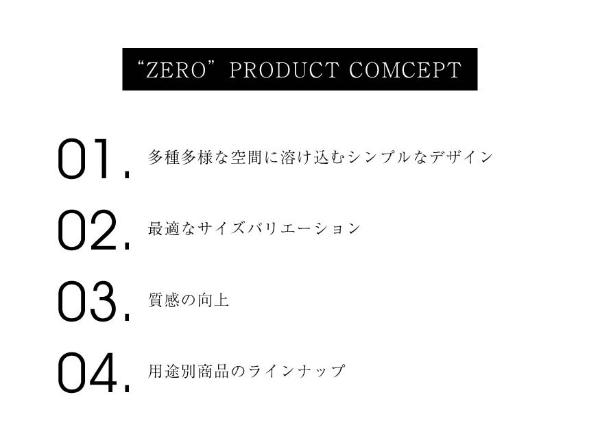 ZERO PRODUCT COMCEPT 01.多種多様な空間に溶け込むシンプルなデザイン 02.最適なサイズバリエーション 03.最適なサイズバリエーション 04.用途別商品のラインナップ